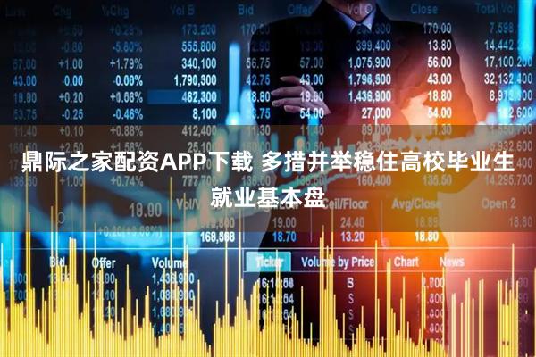 鼎际之家配资APP下载 多措并举稳住高校毕业生就业基本盘