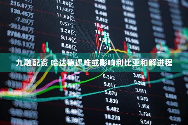 九融配资 哈达德遇难或影响利比亚和解进程