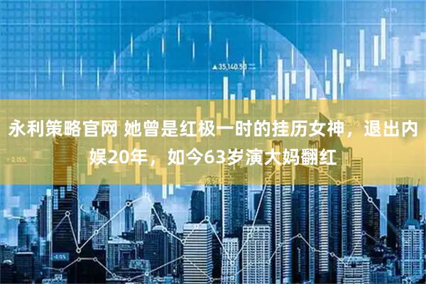 永利策略官网 她曾是红极一时的挂历女神，退出内娱20年，如今63岁演大妈翻红