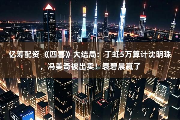 亿筹配资 《四喜》大结局：丁虹5万算计沈明珠，冯美奇被出卖！袁碧晨赢了