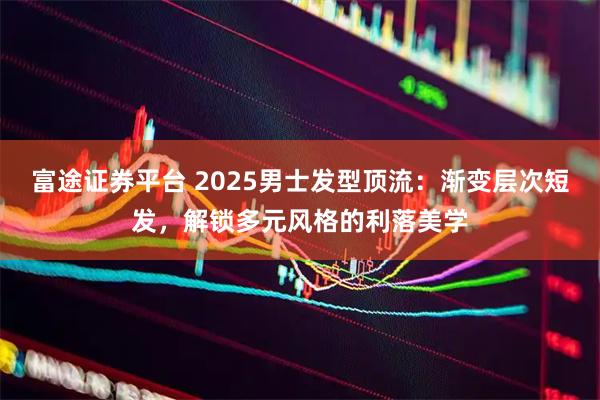 富途证券平台 2025男士发型顶流：渐变层次短发，解锁多元风格的利落美学