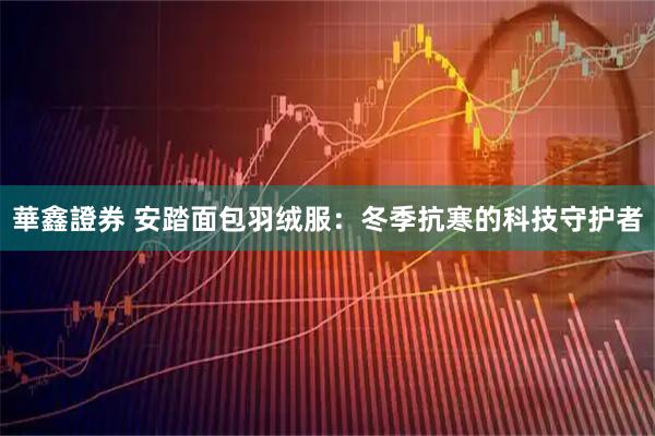 華鑫證券 安踏面包羽绒服：冬季抗寒的科技守护者