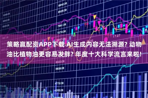 策略赢配资APP下载 AI生成内容无法溯源? 动物油比植物油更容易发胖? 年度十大科学流言来啦!