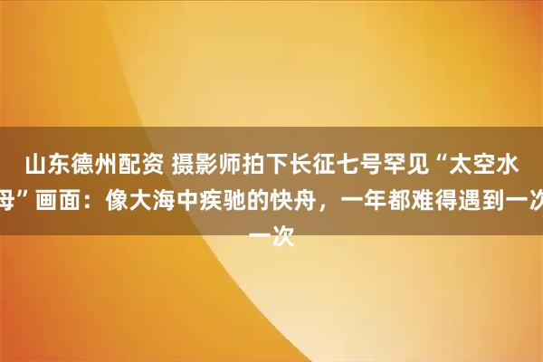 山东德州配资 摄影师拍下长征七号罕见“太空水母”画面：像大海中疾驰的快舟，一年都难得遇到一次