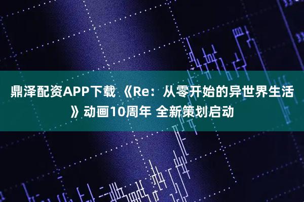 鼎泽配资APP下载 《Re：从零开始的异世界生活》动画10周年 全新策划启动