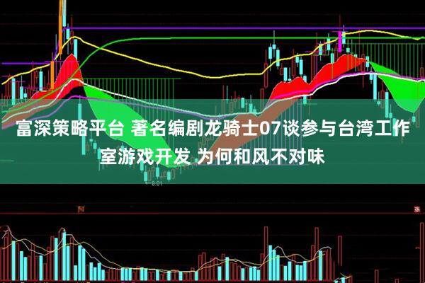 富深策略平台 著名编剧龙骑士07谈参与台湾工作室游戏开发 为何和风不对味