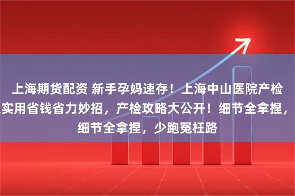 上海期货配资 新手孕妈速存！上海中山医院产检攻略，附超实用省钱省力妙招，产检攻略大公开！细节全拿捏，少跑冤枉路