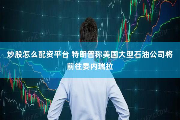 炒股怎么配资平台 特朗普称美国大型石油公司将前往委内瑞拉