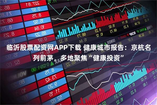 临沂股票配资网APP下载 健康城市报告：京杭名列前茅，多地聚焦“健康投资”