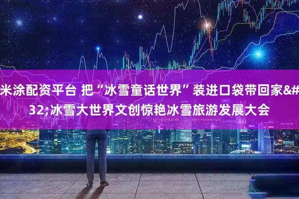 米涂配资平台 把“冰雪童话世界”装进口袋带回家 冰雪大世界文创惊艳冰雪旅游发展大会