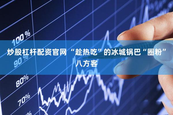 炒股杠杆配资官网 “趁热吃”的冰城锅巴“圈粉”八方客