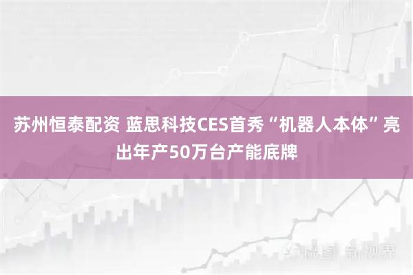 苏州恒泰配资 蓝思科技CES首秀“机器人本体”亮出年产50万台产能底牌