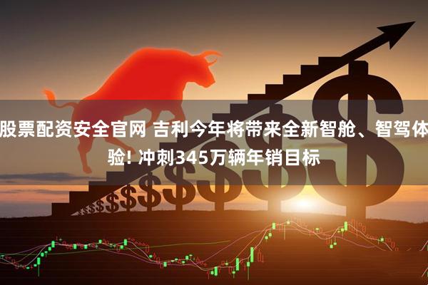 股票配资安全官网 吉利今年将带来全新智舱、智驾体验! 冲刺345万辆年销目标