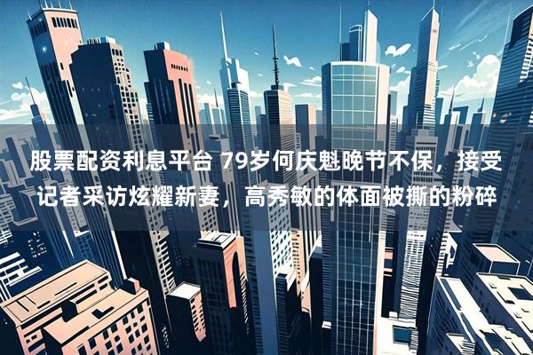 股票配资利息平台 79岁何庆魁晚节不保，接受记者采访炫耀新妻，高秀敏的体面被撕的粉碎