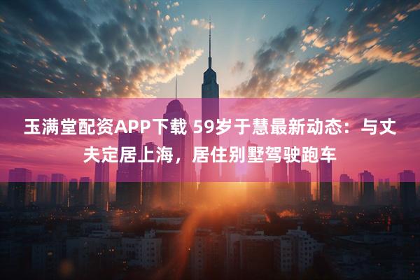 玉满堂配资APP下载 59岁于慧最新动态：与丈夫定居上海，居住别墅驾驶跑车