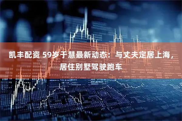 凯丰配资 59岁于慧最新动态：与丈夫定居上海，居住别墅驾驶跑车