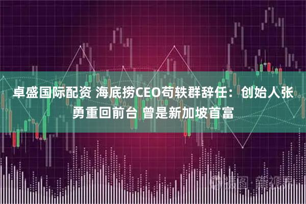 卓盛国际配资 海底捞CEO苟轶群辞任：创始人张勇重回前台 曾是新加坡首富