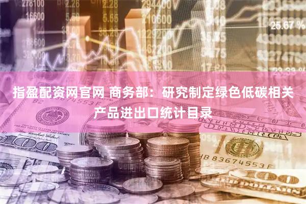 指盈配资网官网 商务部：研究制定绿色低碳相关产品进出口统计目录