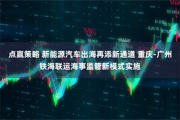 点赢策略 新能源汽车出海再添新通道 重庆-广州铁海联运海事监管新模式实施