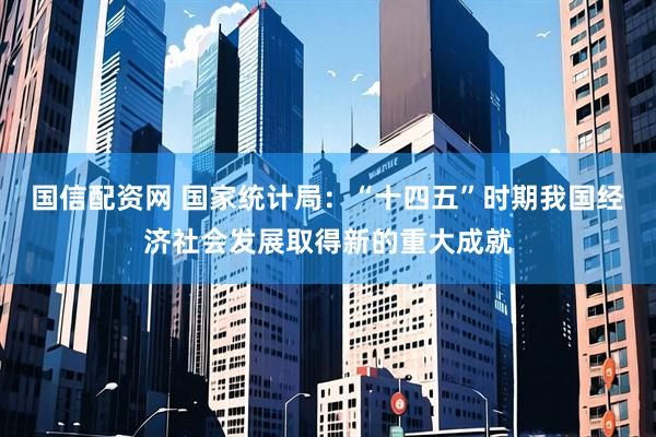 国信配资网 国家统计局：“十四五”时期我国经济社会发展取得新的重大成就