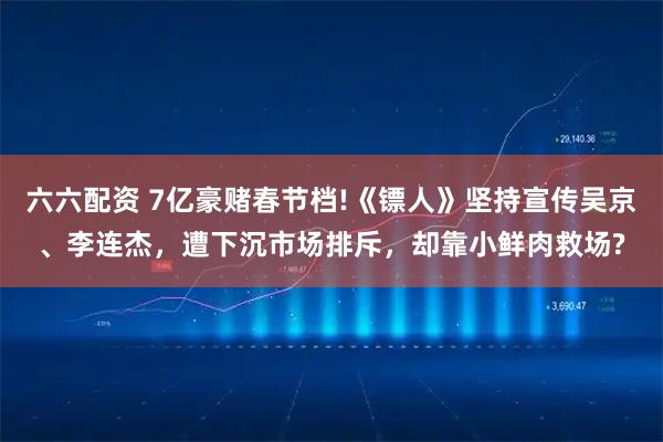 六六配资 7亿豪赌春节档!《镖人》坚持宣传吴京、李连杰，遭下沉市场排斥，却靠小鲜肉救场?
