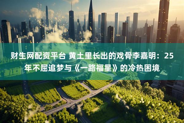 财生网配资平台 黄土里长出的戏骨李嘉明：25年不屈追梦与《一路福星》的冷热困境