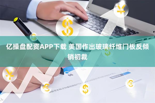 亿操盘配资APP下载 美国作出玻璃纤维门板反倾销初裁