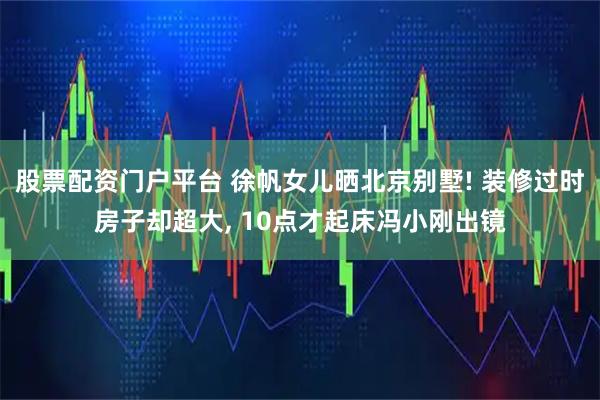股票配资门户平台 徐帆女儿晒北京别墅! 装修过时房子却超大, 10点才起床冯小刚出镜
