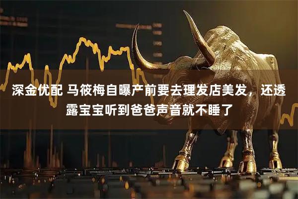 深金优配 马筱梅自曝产前要去理发店美发，还透露宝宝听到爸爸声音就不睡了