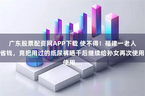 广东股票配资网APP下载 使不得！福建一老人为省钱，竟把用过的纸尿裤晒干后继续给孙女再次使用…