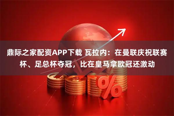 鼎际之家配资APP下载 瓦拉内：在曼联庆祝联赛杯、足总杯夺冠，比在皇马拿欧冠还激动