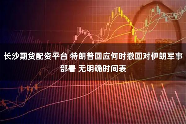 长沙期货配资平台 特朗普回应何时撤回对伊朗军事部署 无明确时间表