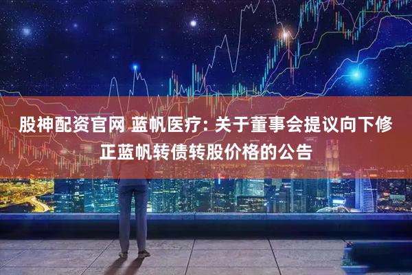 股神配资官网 蓝帆医疗: 关于董事会提议向下修正蓝帆转债转股价格的公告