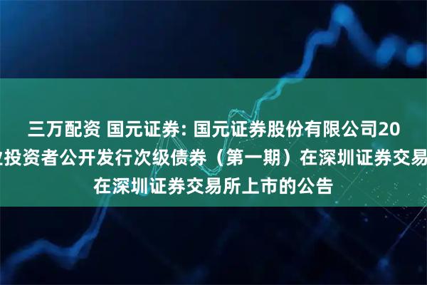 三万配资 国元证券: 国元证券股份有限公司2025年面向专业投资者公开发行次级债券（第一期）在深圳证券交易所上市的公告