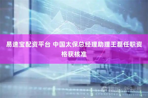 易速宝配资平台 中国太保总经理助理王磊任职资格获核准