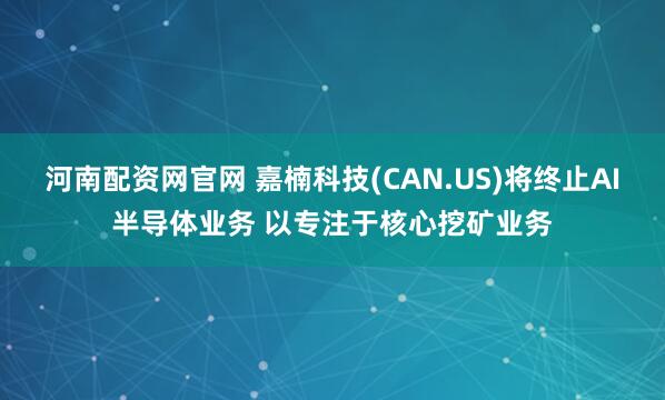 河南配资网官网 嘉楠科技(CAN.US)将终止AI半导体业务 以专注于核心挖矿业务