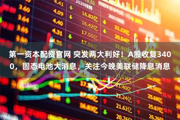 第一资本配资官网 突发两大利好！A股收复3400，固态电池大消息，关注今晚美联储降息消息
