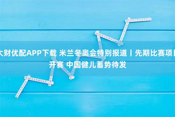 大财优配APP下载 米兰冬奥会特别报道丨先期比赛项目开赛 中国健儿蓄势待发