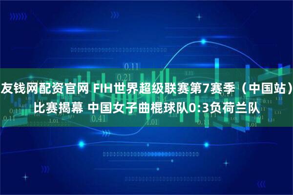 友钱网配资官网 FIH世界超级联赛第7赛季（中国站）比赛揭幕 中国女子曲棍球队0:3负荷兰队