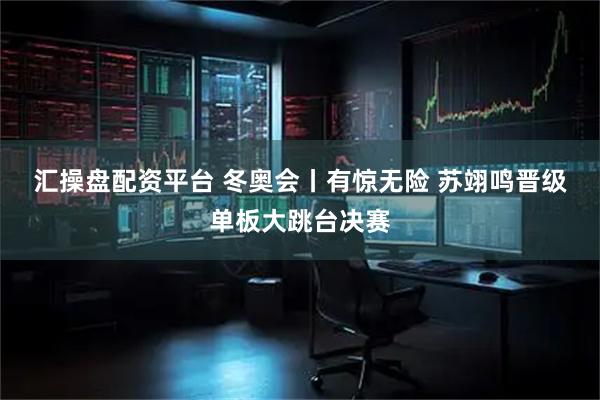 汇操盘配资平台 冬奥会丨有惊无险 苏翊鸣晋级单板大跳台决赛