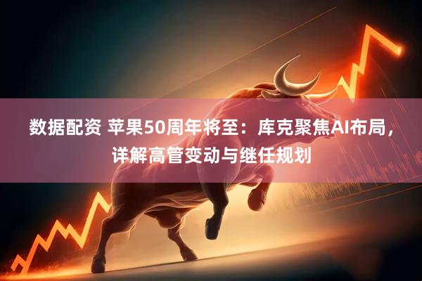 数据配资 苹果50周年将至：库克聚焦AI布局，详解高管变动与继任规划