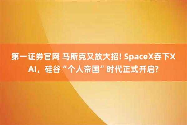 第一证券官网 马斯克又放大招! SpaceX吞下XAI，硅谷“个人帝国”时代正式开启?