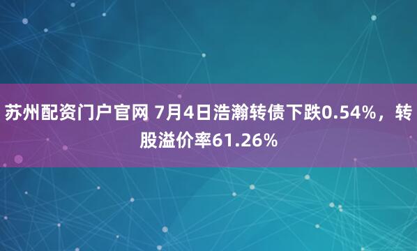 苏州配资门户官网 7月4日浩瀚转债下跌0.54%，转股溢价率61.26%