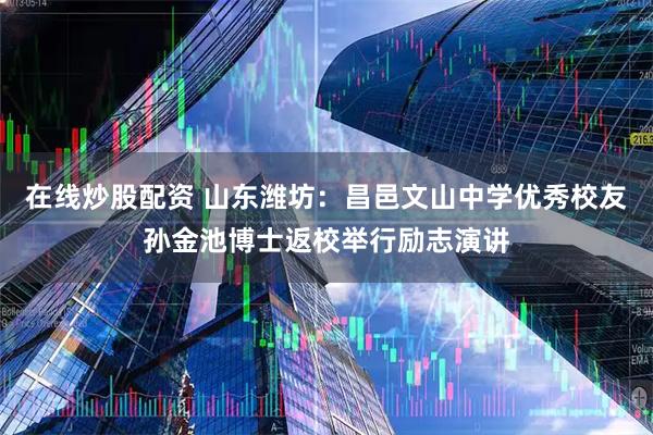 在线炒股配资 山东潍坊：昌邑文山中学优秀校友孙金池博士返校举行励志演讲