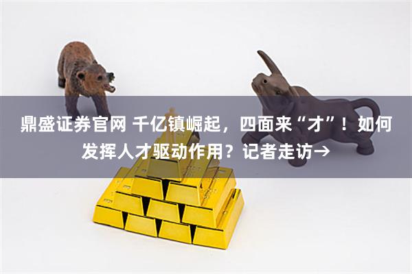 鼎盛证券官网 千亿镇崛起，四面来“才”！如何发挥人才驱动作用？记者走访→