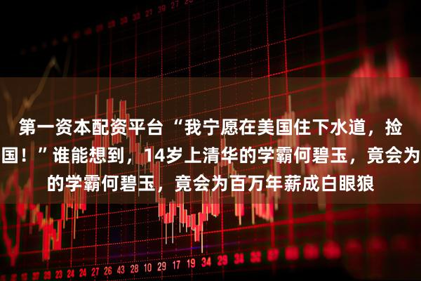 第一资本配资平台 “我宁愿在美国住下水道，捡垃圾，也绝不回中国！”谁能想到，14岁上清华的学霸何碧玉，竟会为百万年薪成白眼狼
