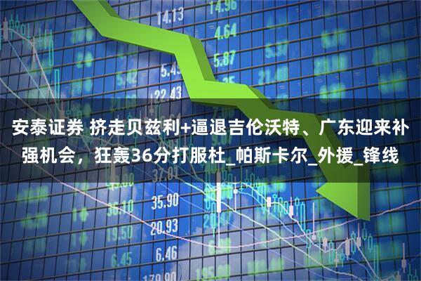 安泰证券 挤走贝兹利+逼退吉伦沃特、广东迎来补强机会，狂轰36分打服杜_帕斯卡尔_外援_锋线