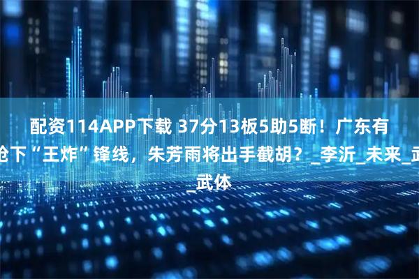 配资114APP下载 37分13板5助5断！广东有望抢下“王炸”锋线，朱芳雨将出手截胡？_李沂_未来_武体