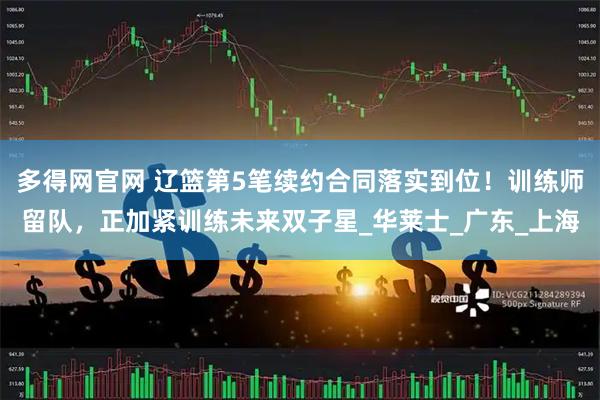 多得网官网 辽篮第5笔续约合同落实到位！训练师留队，正加紧训练未来双子星_华莱士_广东_上海