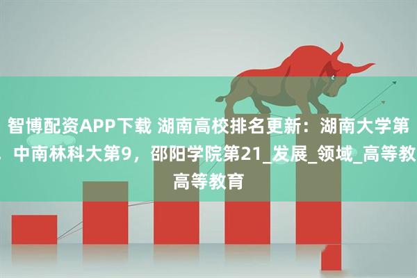智博配资APP下载 湖南高校排名更新：湖南大学第2，中南林科大第9，邵阳学院第21_发展_领域_高等教育